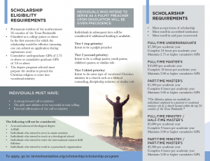 Scholarship Eligibility Requirements - Permanent resident of the northernmost 26 counties of the Texas Panhandle - Classified as a college junior or above by the first semester for which the scholarship would be effective (meaning one can submit an application during sophomore year) - Cumulative undergraduate GPA of 2.75 or above or cumulative graduate GPA of 3.0 or above - The degree program selected must prepare the student to preach the Christian religion or enter into vocational ministry. Individuals who intend to serve as a pulpit preacher upon graduation will be given precedence. Individuals in subsequent tiers will be considered if additional funding is available. Tier 1 (top priority) Intent to be a pulpit preacher Tier 2 (second priority) Intent to be a college pastor, youth pastor, children's pastor, or similar role Tier 3 (third priority) Intent to do some type of vocational Christian ministry in a church such as a biblical counseling, discipleship minister, or similar role. Individuals must have - A strong inward call to ministry - The gifts and abilities to be successful in that calling - External affirmation of the call to ministry The following will not be considered: - A second advanced theological degree - A PhD - Individuals who intend to serve in music ministry - Individuals who intend to teach at a theological school - Individuals who intend to enter the international mission field full-time - Individuals who intend to work in a parachurch organization Scholarship requirements - Must accept terms of scholarship - Must enroll in accredited institution - Must enroll and pass coursework FULL-TIME UNDERGRADUATE $7,500 per academic year Complete 24 hours per academic year Maintain 2.75 or higher cumulative GPA FULL-TIME MASTER’S $10,000 per academic year Complete 18 hours per academic year Maintain 3.00 or higher cumulative GPA PART-TIME MASTER’S $1,500 per academic year Complete 6 hours per academic year Maintain 3.00 or higher cumulative GPA *The Ministry options are available for individuals employed in a pastoral or vocational ministry role by a church located within the top 26 counties of the Texas Panhandle.* FULL-TIME MINISTRY/HALF-TIME MASTER’S $5,000 per academic year Complete 9 hours per academic year Maintain 3.00 or higher cumulative GPA PART-TIME MINISTRY/PART-TIME MASTER’S $2,500 per academic year Complete 6 hours per academic year Maintain 3.00 or higher cumulative GPA