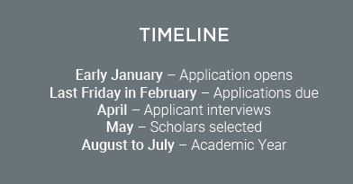 Timeline Early January - Application opens Last Friday in February - Applications due April - Applicant interviews May - Scholars selected August to July - Academic Year